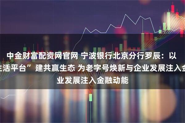 中金财富配资网官网 宁波银行北京分行罗辰：以 “美好生活平台” 建共赢生态 为老字号焕新与企业发展注入金融动能