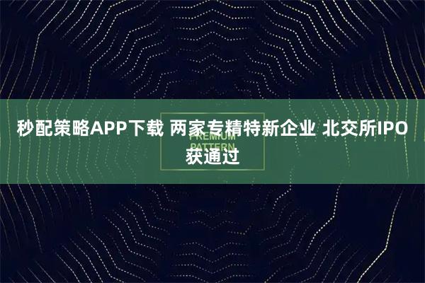 秒配策略APP下载 两家专精特新企业 北交所IPO获通过
