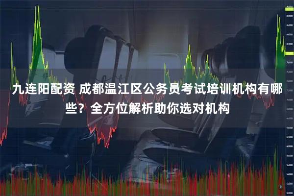 九连阳配资 成都温江区公务员考试培训机构有哪些？全方位解析助你选对机构