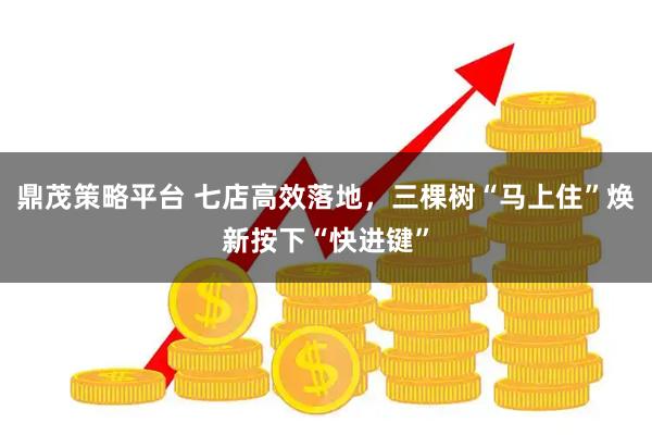 鼎茂策略平台 七店高效落地，三棵树“马上住”焕新按下“快进键”