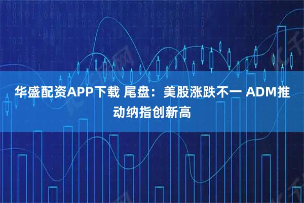 华盛配资APP下载 尾盘：美股涨跌不一 ADM推动纳指创新高