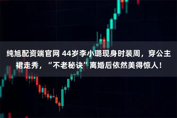 纯旭配资端官网 44岁李小璐现身时装周，穿公主裙走秀，“不老秘诀”离婚后依然美得惊人！