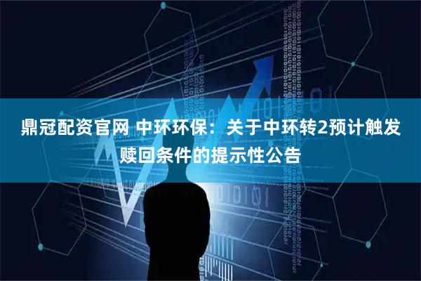 鼎冠配资官网 中环环保：关于中环转2预计触发赎回条件的提示性公告