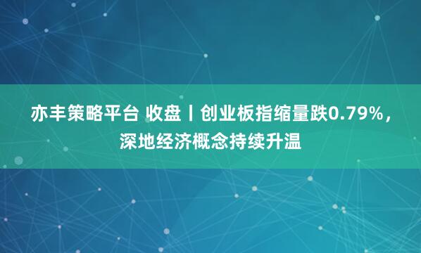 亦丰策略平台 收盘丨创业板指缩量跌0.79%，深地经济概念持续升温