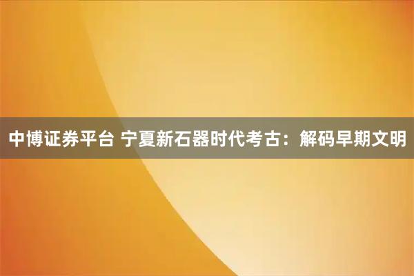 中博证券平台 宁夏新石器时代考古：解码早期文明