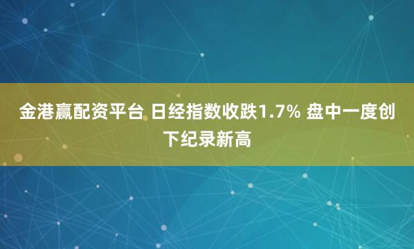 金港赢配资平台 日经指数收跌1.7% 盘中一度创下纪录新高