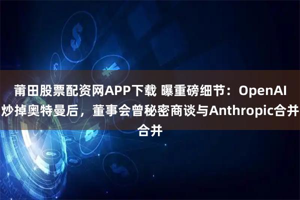 莆田股票配资网APP下载 曝重磅细节：OpenAI炒掉奥特曼后，董事会曾秘密商谈与Anthropic合并