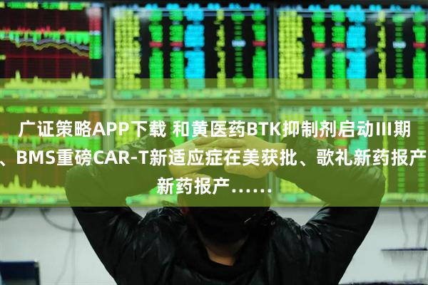 广证策略APP下载 和黄医药BTK抑制剂启动Ⅲ期临床、BMS重磅CAR-T新适应症在美获批、歌礼新药报产……