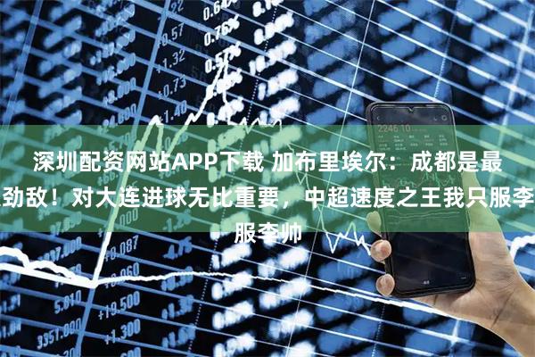 深圳配资网站APP下载 加布里埃尔：成都是最大劲敌！对大连进球无比重要，中超速度之王我只服李帅