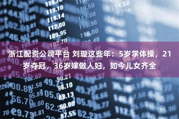 浙江配资公司平台 刘璇这些年：5岁学体操，21岁夺冠，36岁嫁做人妇，如今儿女齐全