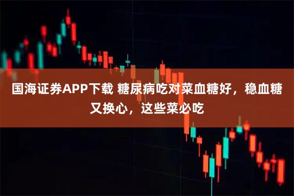 国海证券APP下载 糖尿病吃对菜血糖好，稳血糖又换心，这些菜必吃