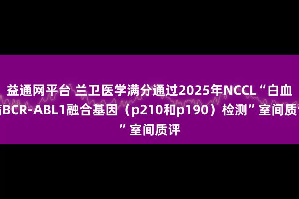 益通网平台 兰卫医学满分通过2025年NCCL“白血病BCR-ABL1融合基因（p210和p190）检测”室间质评