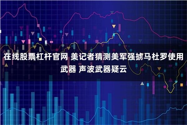 在线股票杠杆官网 美记者猜测美军强掳马杜罗使用武器 声波武器疑云