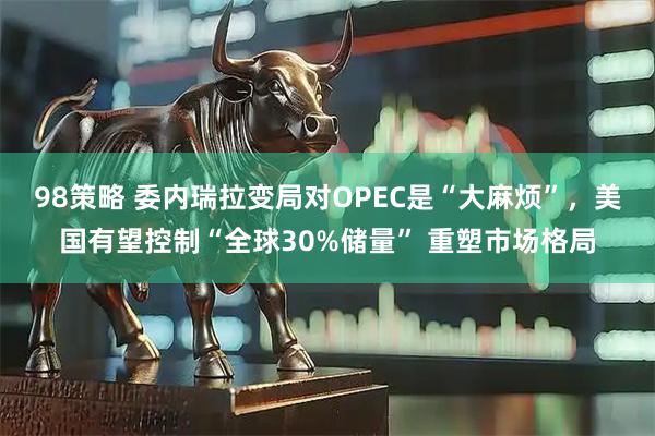 98策略 委内瑞拉变局对OPEC是“大麻烦”，美国有望控制“全球30%储量” 重塑市场格局