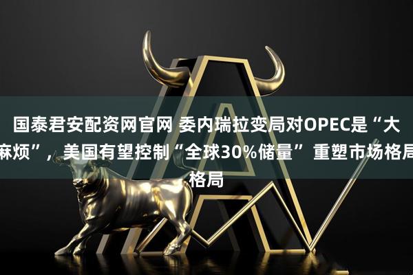 国泰君安配资网官网 委内瑞拉变局对OPEC是“大麻烦”，美国有望控制“全球30%储量” 重塑市场格局