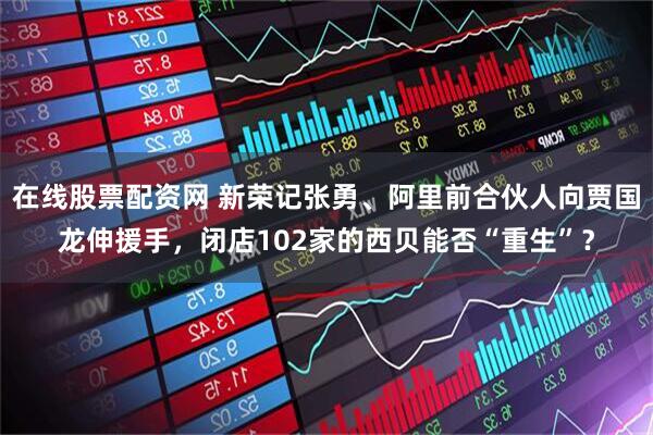 在线股票配资网 新荣记张勇、阿里前合伙人向贾国龙伸援手，闭店102家的西贝能否“重生”？