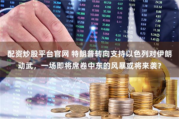 配资炒股平台官网 特朗普转向支持以色列对伊朗动武，一场即将席卷中东的风暴或将来袭？