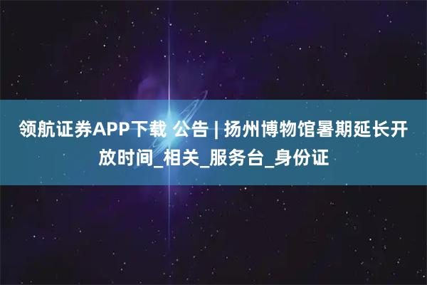 领航证券APP下载 公告 | 扬州博物馆暑期延长开放时间_相关_服务台_身份证