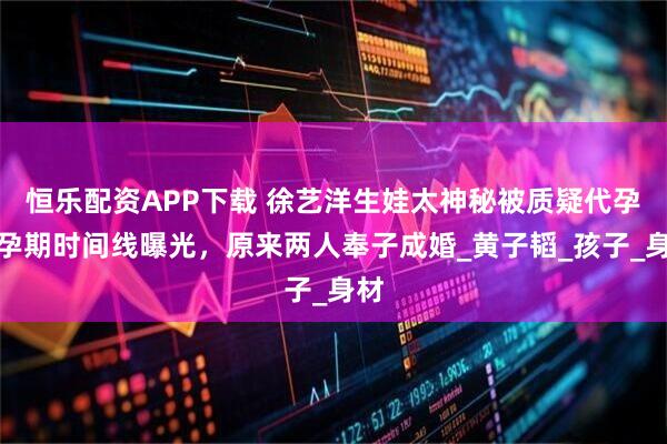 恒乐配资APP下载 徐艺洋生娃太神秘被质疑代孕！孕期时间线曝光，原来两人奉子成婚_黄子韬_孩子_身材