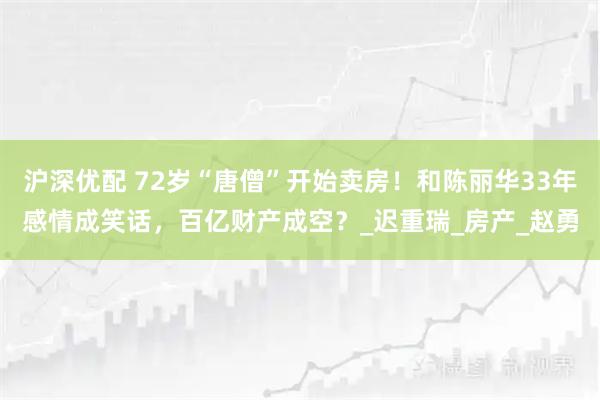 沪深优配 72岁“唐僧”开始卖房！和陈丽华33年感情成笑话，百亿财产成空？_迟重瑞_房产_赵勇