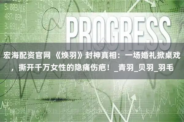 宏海配资官网 《焕羽》封神真相：一场婚礼掀桌戏，撕开千万女性的隐痛伤疤！_青羽_贝羽_羽毛