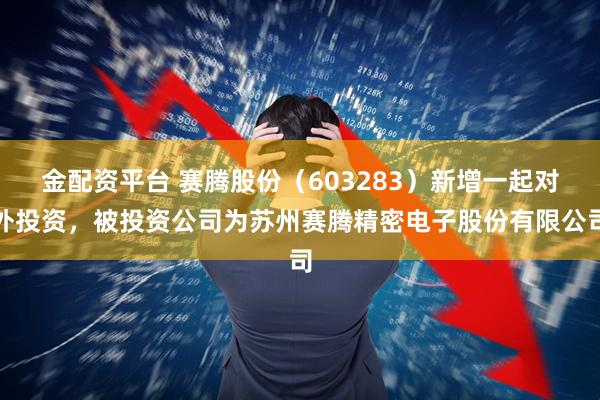 金配资平台 赛腾股份（603283）新增一起对外投资，被投资公司为苏州赛腾精密电子股份有限公司