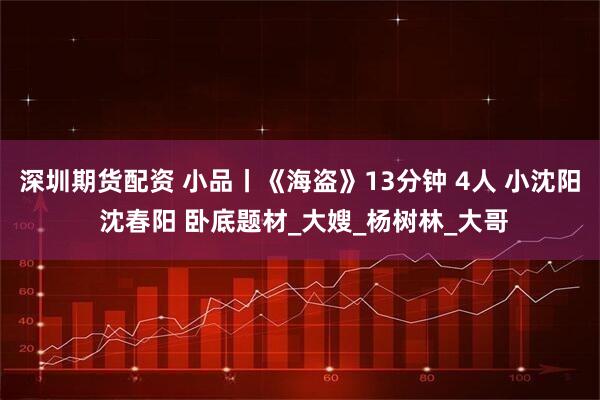 深圳期货配资 小品丨《海盗》13分钟 4人 小沈阳 沈春阳 卧底题材_大嫂_杨树林_大哥