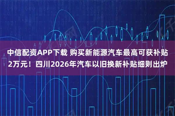 中信配资APP下载 购买新能源汽车最高可获补贴2万元！四川2026年汽车以旧换新补贴细则出炉