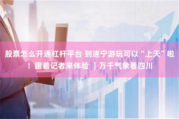 股票怎么开通杠杆平台 到遂宁游玩可以“上天”啦！跟着记者来体验 ｜万千气象看四川