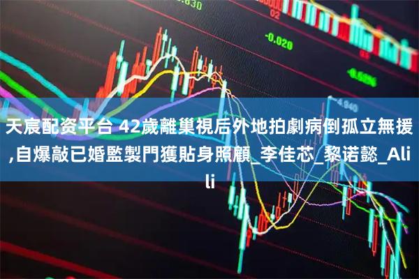 天宸配资平台 42歲離巢視后外地拍劇病倒孤立無援,自爆敲已婚監製門獲貼身照顧_李佳芯_黎诺懿_Ali