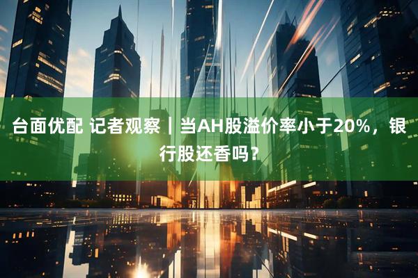 台面优配 记者观察｜当AH股溢价率小于20%，银行股还香吗？