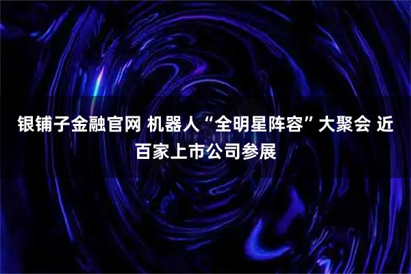 银铺子金融官网 机器人“全明星阵容”大聚会 近百家上市公司参展