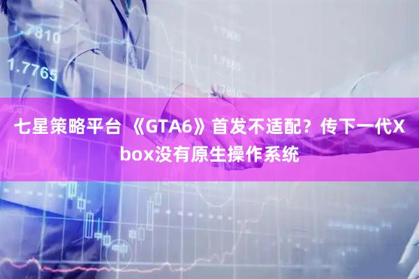 七星策略平台 《GTA6》首发不适配?传下一代Xbox没有原生操作系统