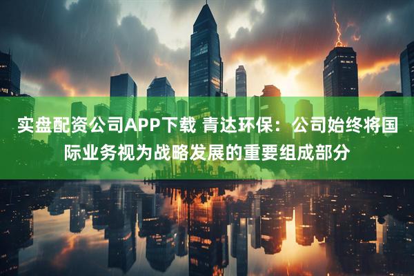 实盘配资公司APP下载 青达环保：公司始终将国际业务视为战略发展的重要组成部分