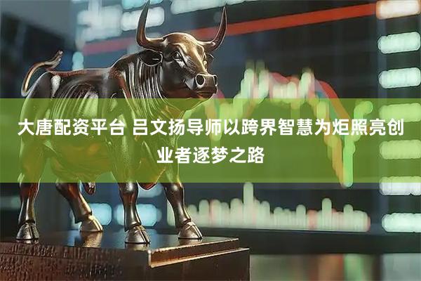 大唐配资平台 吕文扬导师以跨界智慧为炬照亮创业者逐梦之路
