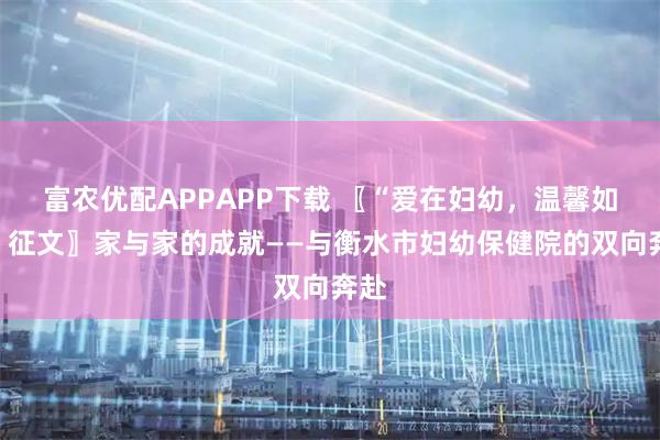 富农优配APPAPP下载 〖“爱在妇幼，温馨如家”征文〗家与家的成就——与衡水市妇幼保健院的双向奔赴