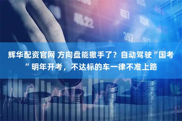 辉华配资官网 方向盘能撒手了？自动驾驶“国考”明年开考，不达标的车一律不准上路