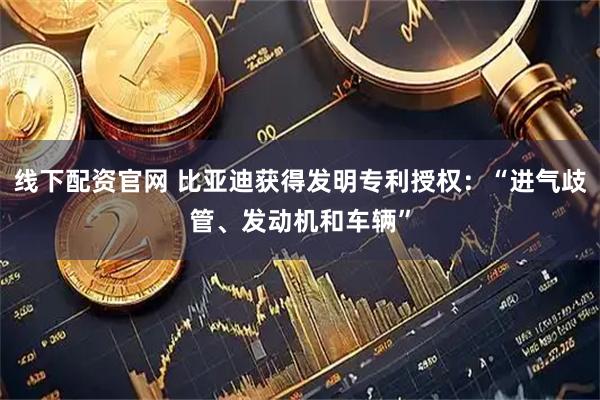 线下配资官网 比亚迪获得发明专利授权：“进气歧管、发动机和车辆”