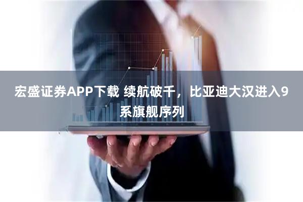 宏盛证券APP下载 续航破千，比亚迪大汉进入9系旗舰序列